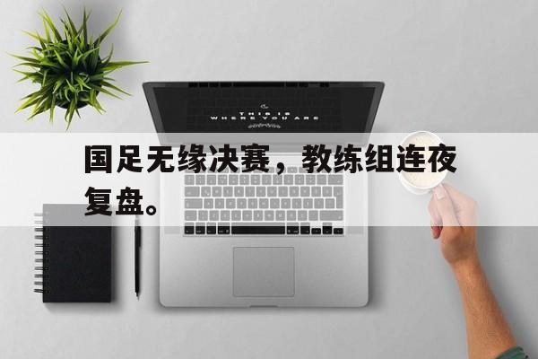 爱游戏app下载-国足无缘决赛，教练组连夜复盘。