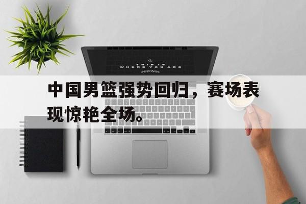爱游戏app下载-中国男篮强势回归，赛场表现惊艳全场。