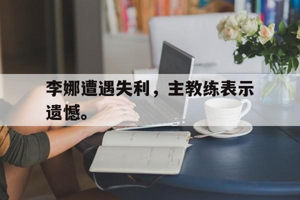 爱游戏app下载-李娜遭遇失利，主教练表示遗憾。
