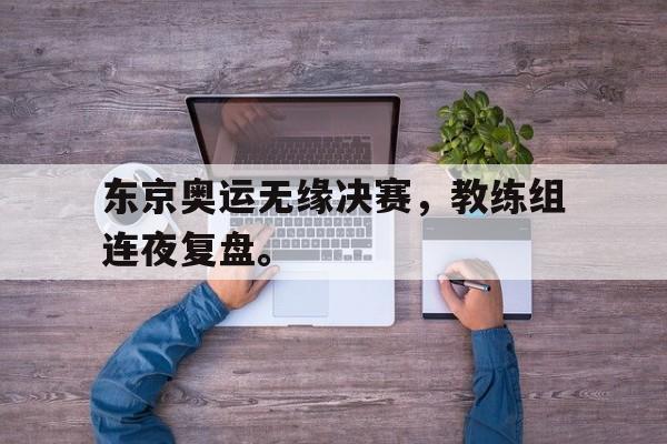爱游戏全站app官方网站-东京奥运无缘决赛，教练组连夜复盘。