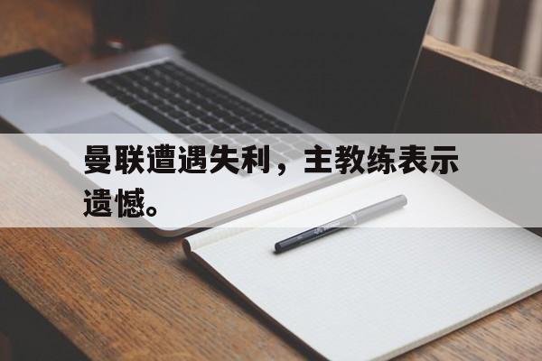 爱游戏app下载-曼联遭遇失利，主教练表示遗憾。
