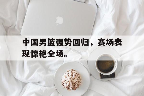 中国男篮强势回归，赛场表现惊艳全场。