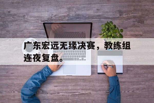 爱游戏app下载-广东宏远无缘决赛，教练组连夜复盘。