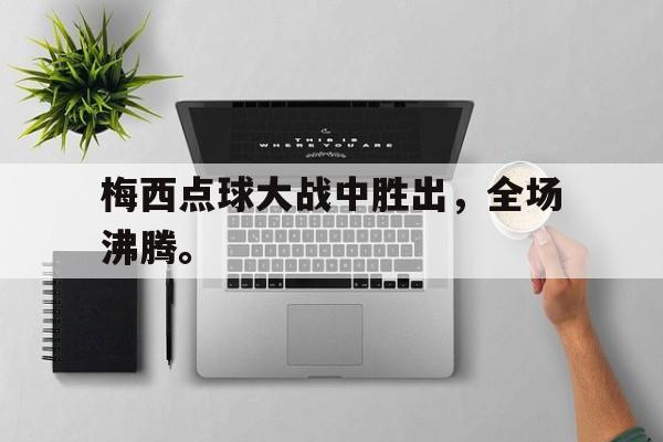 梅西点球大战中胜出，全场沸腾。