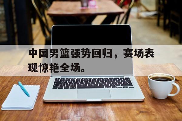 爱游戏全站app官方网站-中国男篮强势回归，赛场表现惊艳全场。