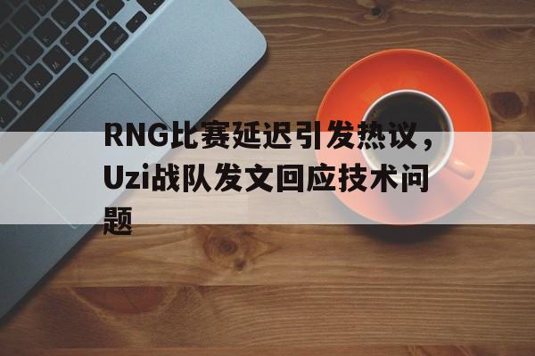 爱游戏app下载-RNG比赛延迟引发热议，Uzi战队发文回应技术问题