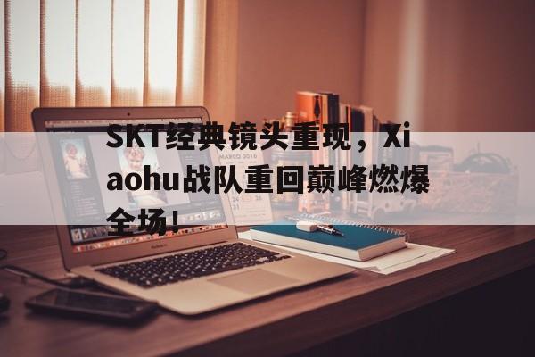 SKT经典镜头重现，Xiaohu战队重回巅峰燃爆全场！