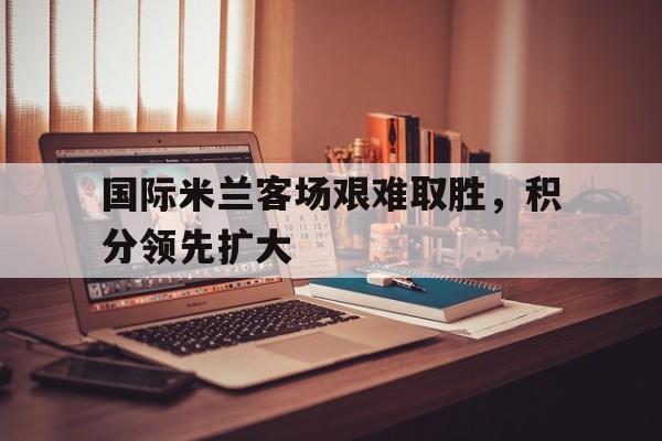 爱游戏全站app官方网站-国际米兰客场艰难取胜，积分领先扩大