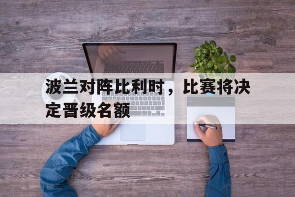 爱游戏app下载-波兰对阵比利时，比赛将决定晋级名额